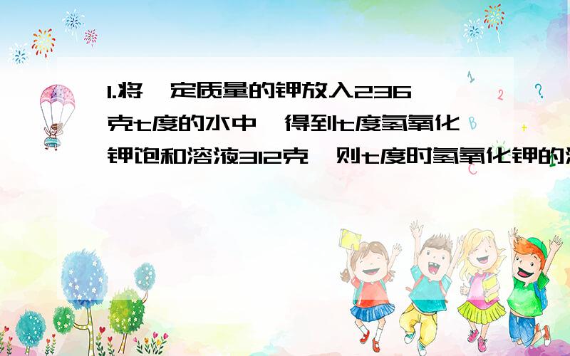 1.将一定质量的钾放入236克t度的水中,得到t度氢氧化钾饱和溶液312克,则t度时氢氧化钾的溶解度是多少?2.将8gNa2O2与Na2O、NaOH、Na2CO3的混合物与20g质量分数为36.5%的盐酸恰好完全反映,蒸干溶液则