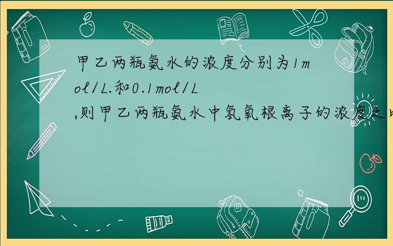 甲乙两瓶氨水的浓度分别为1mol/L.和0.1mol/L,则甲乙两瓶氨水中氢氧根离子的浓度之比（）10 （写大于小于或等于）并简单说明理由