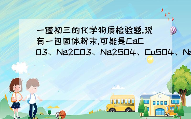 一道初三的化学物质检验题.现有一包固体粉末,可能是CaCO3、Na2CO3、Na2SO4、CuSO4、NaCl中的一种或几种,为确定其组成,取适量试样进行下列实验.请根据实验现象判断：（1）取试样溶于水,得到无