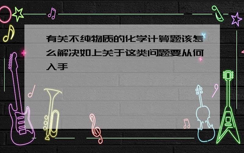 有关不纯物质的化学计算题该怎么解决如上关于这类问题要从何入手