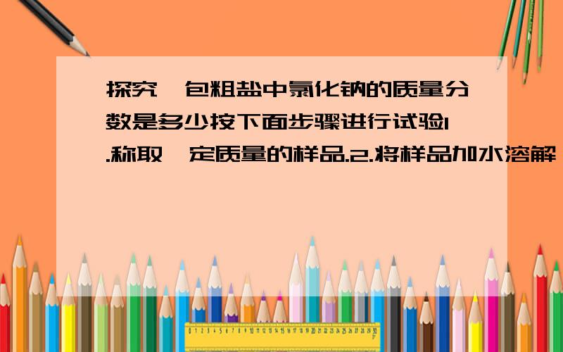 探究一包粗盐中氯化钠的质量分数是多少按下面步骤进行试验1.称取一定质量的样品.2.将样品加水溶解,制成粗盐溶液3.向粗盐溶液中加入过量的某种试剂.过滤4.沉淀洗涤后小心烘干.得到纯净