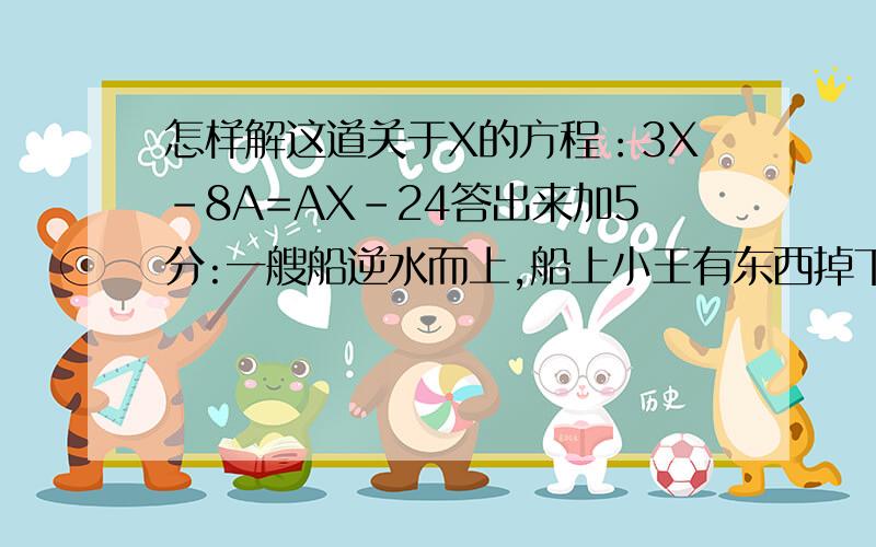 怎样解这道关于X的方程：3X-8A=AX-24答出来加5分:一艘船逆水而上,船上小王有东西掉下水去,当船回头时,时间以过5分钟,问再过多久船才能追上所掉之物?