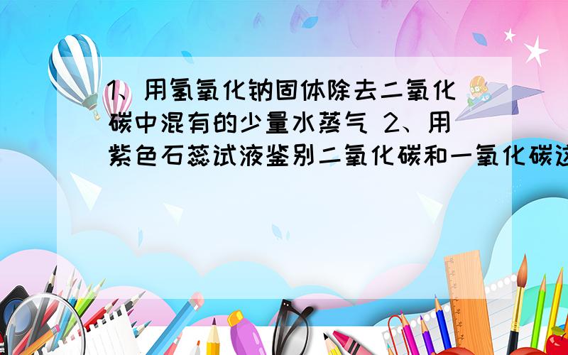 1、用氢氧化钠固体除去二氧化碳中混有的少量水蒸气 2、用紫色石蕊试液鉴别二氧化碳和一氧化碳这两个方法哪个行哪个不行?答案上是1行2不行 我认为的相反.