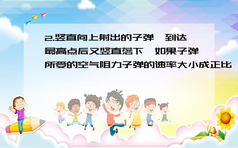 2.竖直向上射出的子弹,到达最高点后又竖直落下,如果子弹所受的空气阻力子弹的速率大小成正比,则( )A．子弹刚射出时的加速度值最大.B．子弹在最高点时的加速度值最大.C．子弹落地时的加