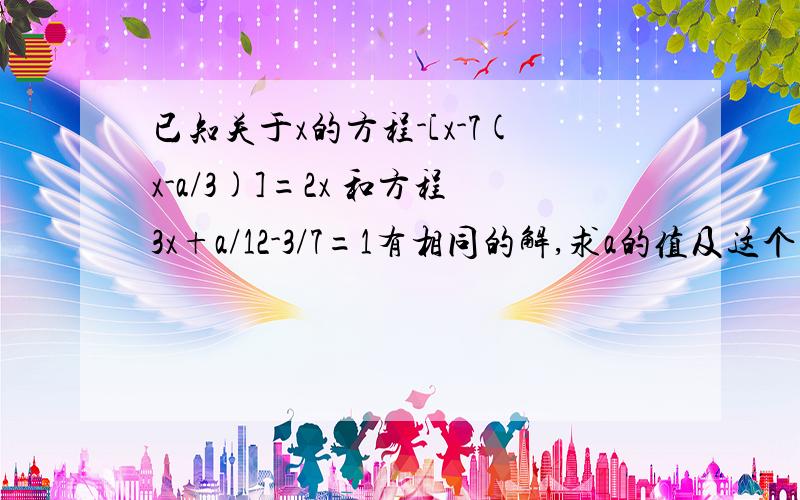 已知关于x的方程-[x-7(x-a/3)]=2x 和方程3x+a/12-3/7=1有相同的解,求a的值及这个相同的解.