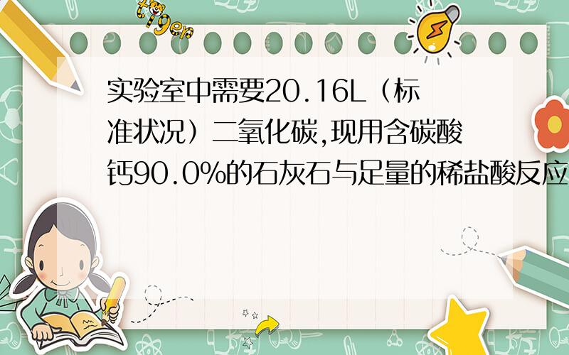 实验室中需要20.16L（标准状况）二氧化碳,现用含碳酸钙90.0%的石灰石与足量的稀盐酸反应(该石灰石中的杂质不与稀盐酸反应),问：（1）至少需要含碳酸钙90.0%的石灰石多少克?（2）生成的氯