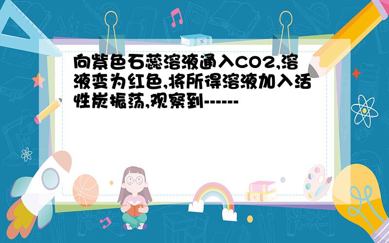 向紫色石蕊溶液通入CO2,溶液变为红色,将所得溶液加入活性炭振荡,观察到------