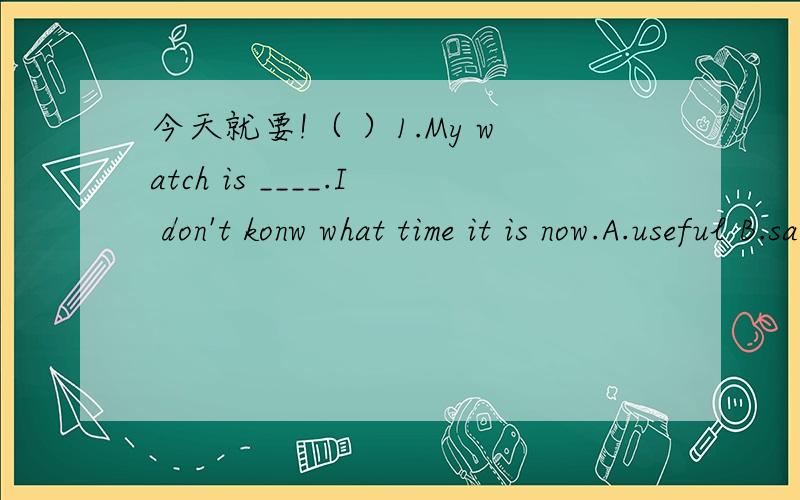 今天就要!（ ）1.My watch is ____.I don't konw what time it is now.A.useful B.safe C.daed Dloudly( )2.----May I borrow your dictionary?-------Sorry,I have ____,but I left ____at home.A.it,it B.one,one C.it one D.one,it( )7.My friends came in,___