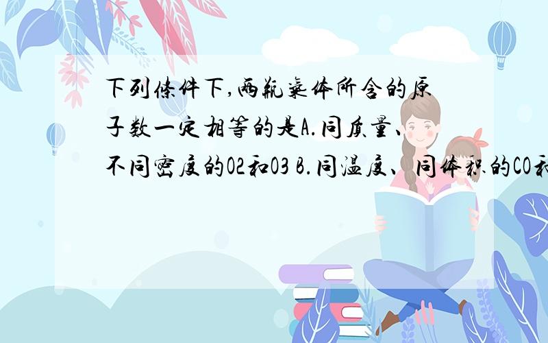 下列条件下,两瓶气体所含的原子数一定相等的是A.同质量、不同密度的O2和O3 B.同温度、同体积的CO和N2C.同体积、同密度的SO2和CO2 D.同压强、同体积的N2O和CO2