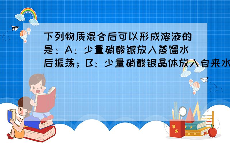 下列物质混合后可以形成溶液的是：A：少量硝酸银放入蒸馏水后振荡；B：少量硝酸银晶体放入自来水后振荡；C：将泥土放入水中；D：将少量二氧化碳通入澄清石灰水中.理由?牛奶是溶液吗?