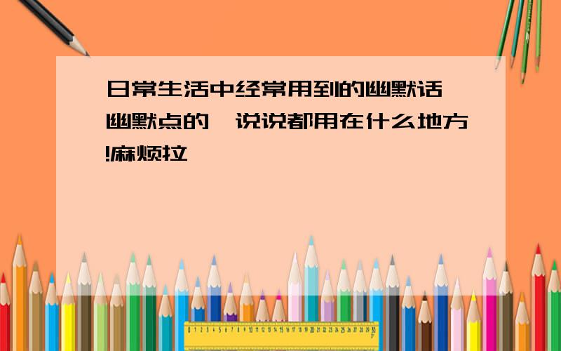 日常生活中经常用到的幽默话,幽默点的,说说都用在什么地方!麻烦拉