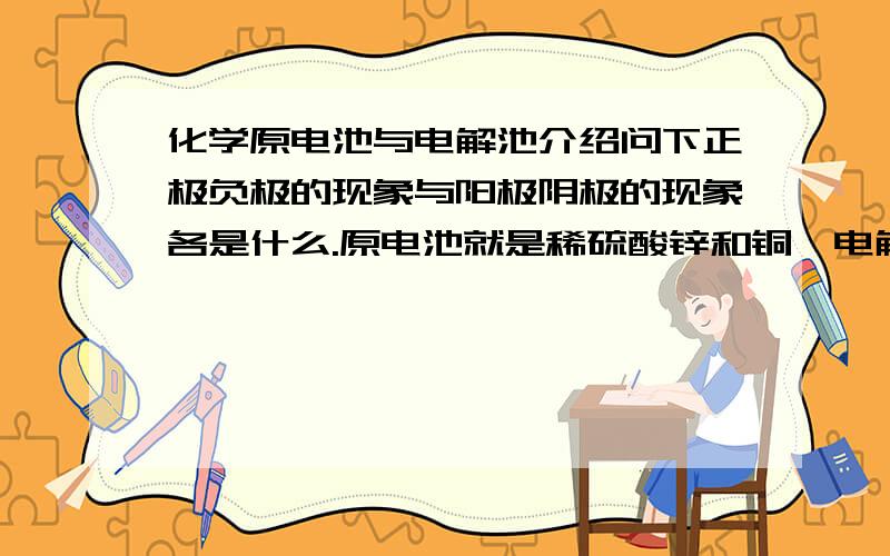 化学原电池与电解池介绍问下正极负极的现象与阳极阴极的现象各是什么.原电池就是稀硫酸锌和铜,电解池式饱和CUCL2,说各级的现象就好,还有就是各级是得还是是电子并且是什么放映,还有就