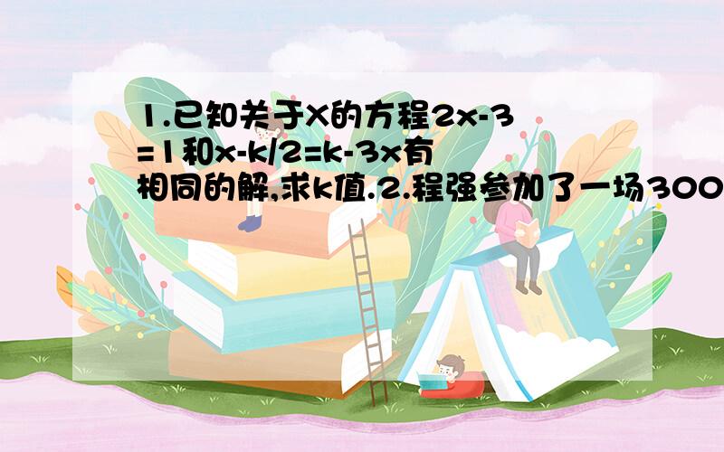 1.已知关于X的方程2x-3=1和x-k/2=k-3x有相同的解,求k值.2.程强参加了一场3000米的赛跑,他以6米/秒的速度跑了一段路程,又以4米/秒的速度跑完了其余的路程,一共花了10分钟,求刘强以6米/秒的速度跑