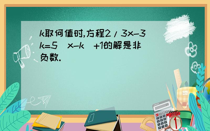 k取何值时,方程2/3x-3k=5(x-k)+1的解是非负数.