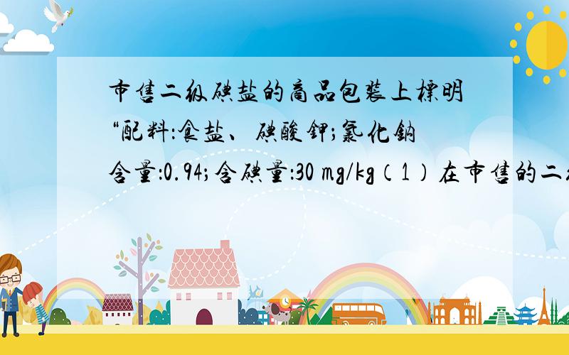 市售二级碘盐的商品包装上标明“配料：食盐、碘酸钾；氯化钠含量：0.94；含碘量：30 mg/kg（1）在市售的二级碘盐中,碘酸钾的质量分数为 ；用1kg碘酸钾可生产碘盐（2）制造碘盐并不直接用