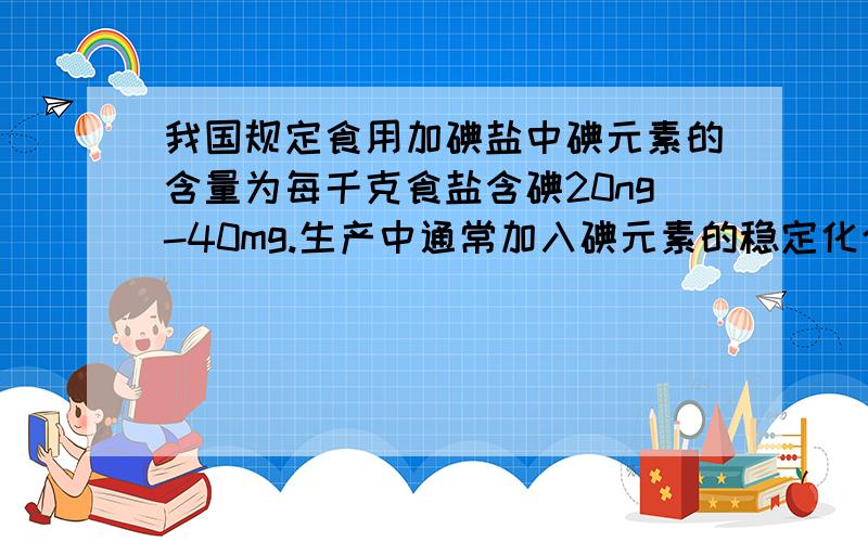 我国规定食用加碘盐中碘元素的含量为每千克食盐含碘20ng-40mg.生产中通常加入碘元素的稳定化合物碘酸钾（KIO3）来达到这一生产标准.现有10t食盐,大约应加入多少碘酸钾?怎样才能使这些食