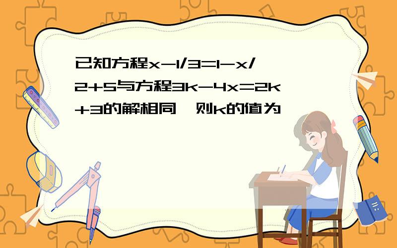 已知方程x-1/3=1-x/2+5与方程3k-4x=2k+3的解相同,则k的值为