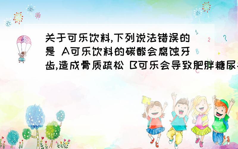 关于可乐饮料,下列说法错误的是 A可乐饮料的碳酸会腐蚀牙齿,造成骨质疏松 B可乐会导致肥胖糖尿病C可乐饮料含有丰富的营养物质D可乐饮料只是一种好喝的水单选题