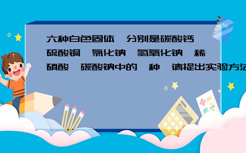 六种白色固体,分别是碳酸钙、硫酸铜、氯化钠、氢氧化钠、稀硝酸、碳酸钠中的一种,请提出实验方法加以区别注意：不能添加除去题目以外的任何试剂