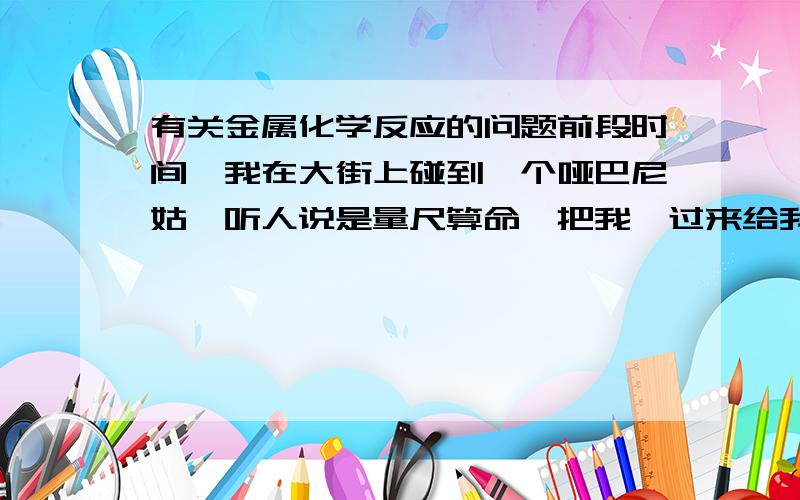 有关金属化学反应的问题前段时间,我在大街上碰到一个哑巴尼姑,听人说是量尺算命,把我拽过来给我量完后,就送给我一个黄金色的观音像,（并且还给我开了光）.我回去之后就把黄金色的观