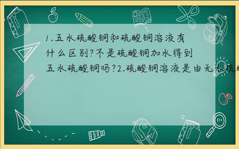 1.五水硫酸铜和硫酸铜溶液有什么区别?不是硫酸铜加水得到五水硫酸铜吗?2.硫酸铜溶液是由无水硫酸铜加水得来的吗?3.CuSO4·5H2O是属于化合物还是什么?4.水合结晶硫酸铜又是怎么回事?是什么