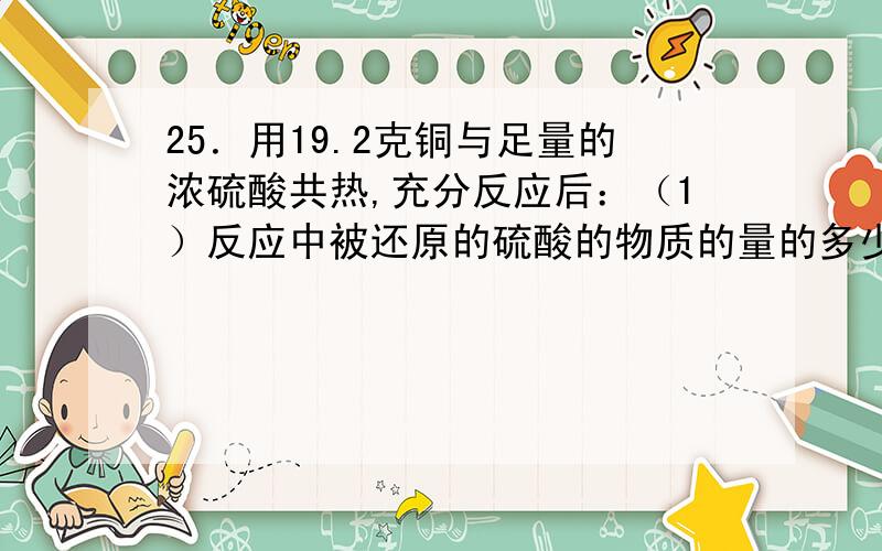 25．用19.2克铜与足量的浓硫酸共热,充分反应后：（1）反应中被还原的硫酸的物质的量的多少?（2）在标准状况下能产生多少升气体?26．在160 mL未知浓度的稀硫酸中,加入100 mL浓度为0.4 mol/L的