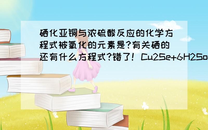 硒化亚铜与浓硫酸反应的化学方程式被氧化的元素是?有关硒的还有什么方程式?错了！Cu2Se+6H2So4浓》=焙烧=SeO2+2CuSO4+SO2气体+6H2O