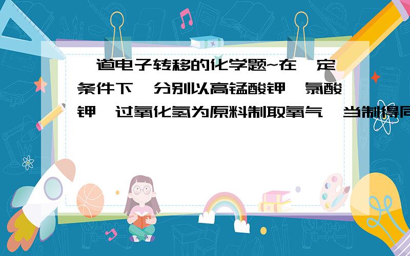 一道电子转移的化学题~在一定条件下,分别以高锰酸钾,氯酸钾,过氧化氢为原料制取氧气,当制得同温,同压下相同体积的氧气时,三个反应中转移的电子数之比为6KMnO4===3K2MnO4+3MnO2+3O2 2KClO3=2KCl+3O2