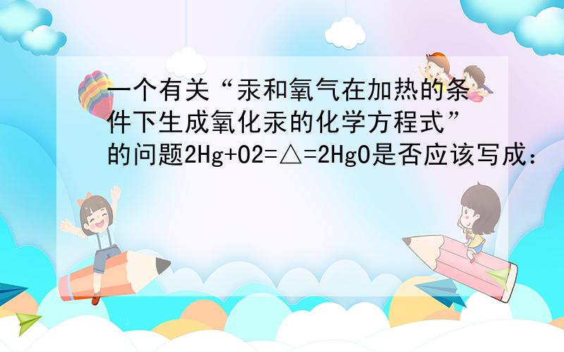 一个有关“汞和氧气在加热的条件下生成氧化汞的化学方程式”的问题2Hg+O2=△=2HgO是否应该写成： 2Hg+O2=△=2HgO↓ ? （注：三角形表示加热,在上面） 汞在常温下应该是液体吧,氧气是气体.然