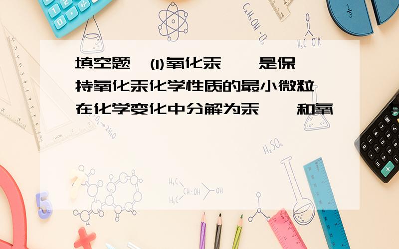 填空题,(1)氧化汞——是保持氧化汞化学性质的最小微粒,在化学变化中分解为汞——和氧——,其中汞——直接构成金属汞,两个氧——构成一个氧——,许多氧构成氧气.