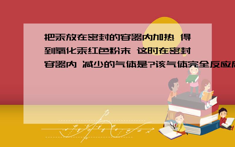 把汞放在密封的容器内加热 得到氧化汞红色粉末 这时在密封容器内 减少的气体是?该气体完全反应后容器里的空气的体积大约减少了?请写出上述反应表达式?友友们