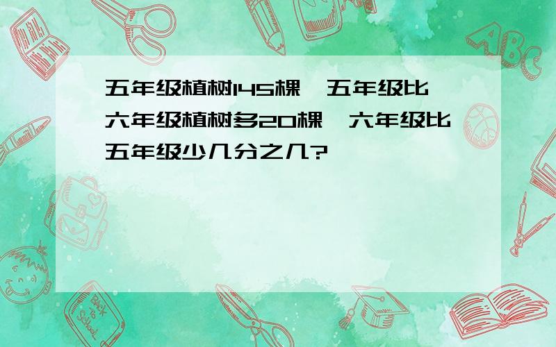 五年级植树145棵,五年级比六年级植树多20棵,六年级比五年级少几分之几?