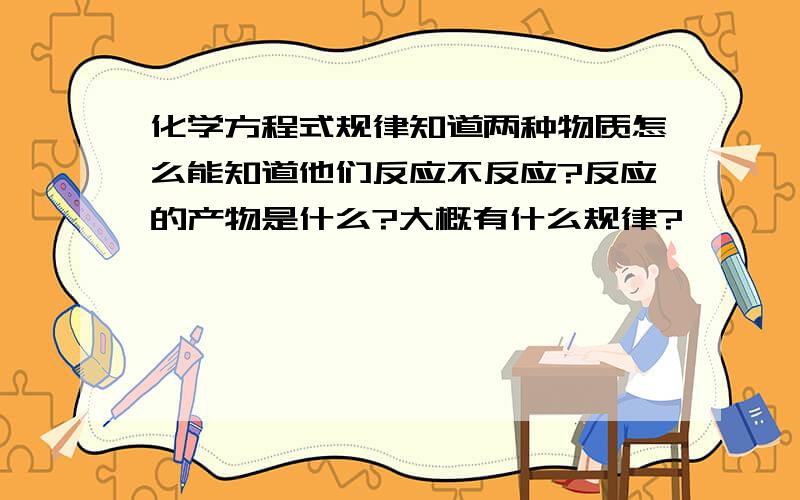 化学方程式规律知道两种物质怎么能知道他们反应不反应?反应的产物是什么?大概有什么规律?