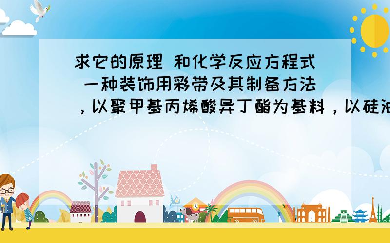 求它的原理 和化学反应方程式 一种装饰用彩带及其制备方法，以聚甲基丙烯酸异丁酯为基料，以硅油为润滑剂，以色素、四氯化碳、癸二酸二丁酯和磷苯甲酸二丁酯为添加剂，经混合后置