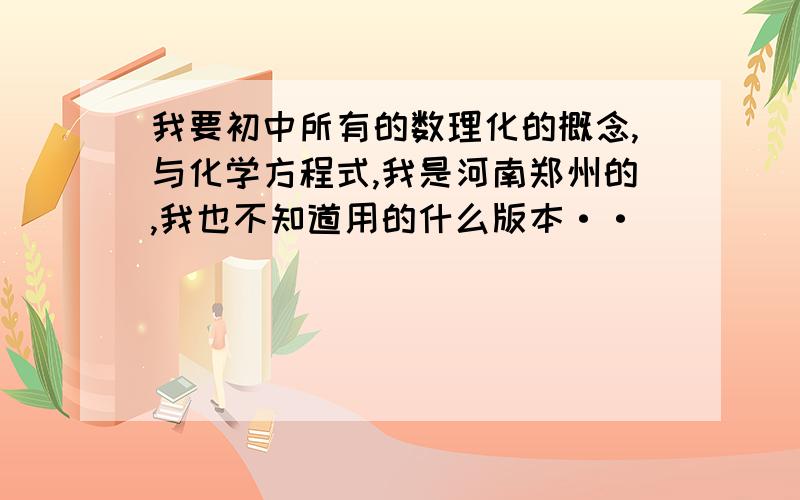 我要初中所有的数理化的概念,与化学方程式,我是河南郑州的,我也不知道用的什么版本··