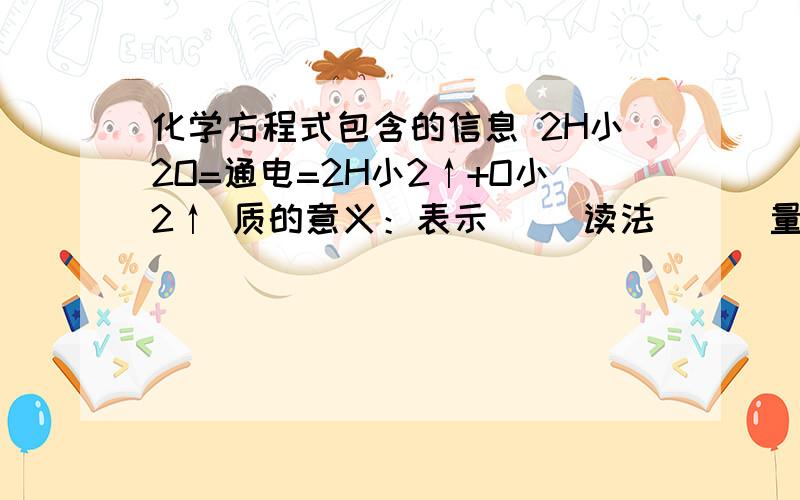 化学方程式包含的信息 2H小2O=通电=2H小2↑+O小2↑ 质的意义：表示（ ）读法（ ） 量的意义：表示（ ）读法（ ）微观意义：表示（ ）读法（