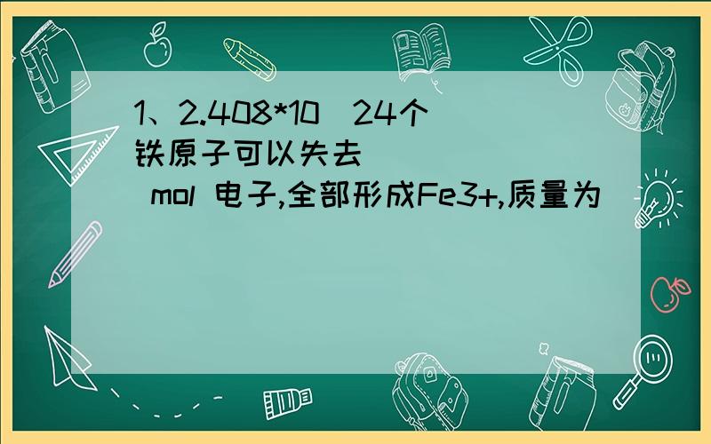 1、2.408*10^24个铁原子可以失去_______ mol 电子,全部形成Fe3+,质量为_____克.2、将某溶液逐滴加入到Fe(OH)3溶胶内,开始时产生沉淀,继续滴加时沉淀又溶解,该溶液是（ ）A.2mol/L 硫酸溶液 B.2mol/L 氢氧