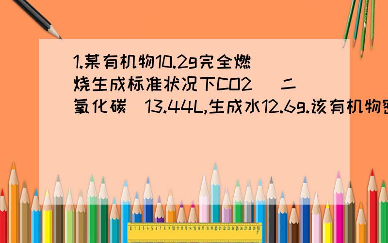 1.某有机物10.2g完全燃烧生成标准状况下CO2 （二氧化碳）13.44L,生成水12.6g.该有机物密度是相同状况下乙烷的3.4倍,求该有机物的分子式2.一定量的乙醇在氧气不足的情况下不完全燃烧,生成CO2、