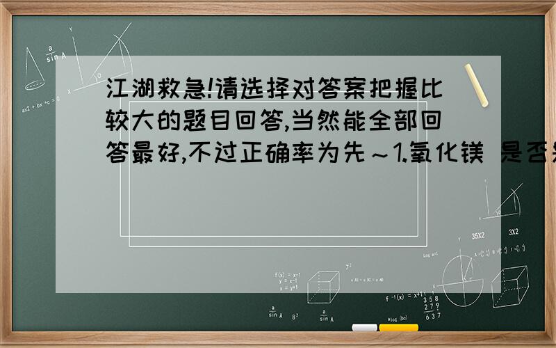 江湖救急!请选择对答案把握比较大的题目回答,当然能全部回答最好,不过正确率为先～1.氧化镁 是否是和氧化铝一样的 致密 氧化膜?2.氧化钠、氧化钙 分别与 二氧化碳气体 化合的反应条件