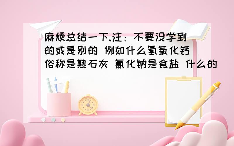 麻烦总结一下.注：不要没学到的或是别的 例如什么氢氧化钙俗称是熟石灰 氯化钠是食盐 什么的