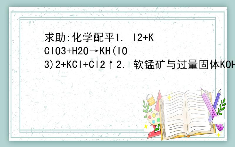 求助:化学配平1. I2+KClO3+H2O→KH(IO3)2+KCl+Cl2↑2. 软锰矿与过量固体KOH和KClO3在高温下反应,生成锰酸钾可KCl:用水溶解,滤去残渣,滤液酸化后,K2MnO4转化为MnO2和KMnO4,滤去MnO2沉淀,浓缩滤液,结晶得到深