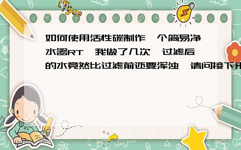 如何使用活性碳制作一个简易净水器RT,我做了几次,过滤后的水竟然比过滤前还要浑浊,请问接下来该怎么办有图的大人最好给图的链接……谢谢