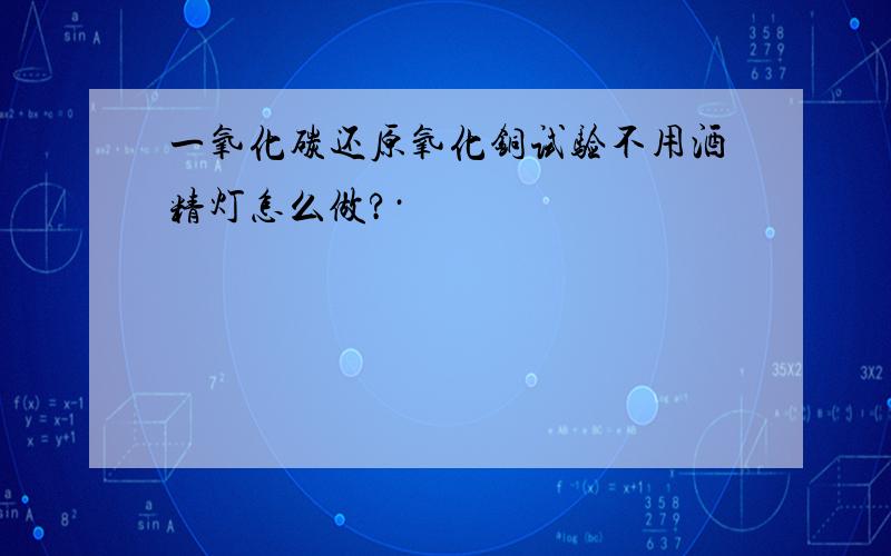 一氧化碳还原氧化铜试验不用酒精灯怎么做?·