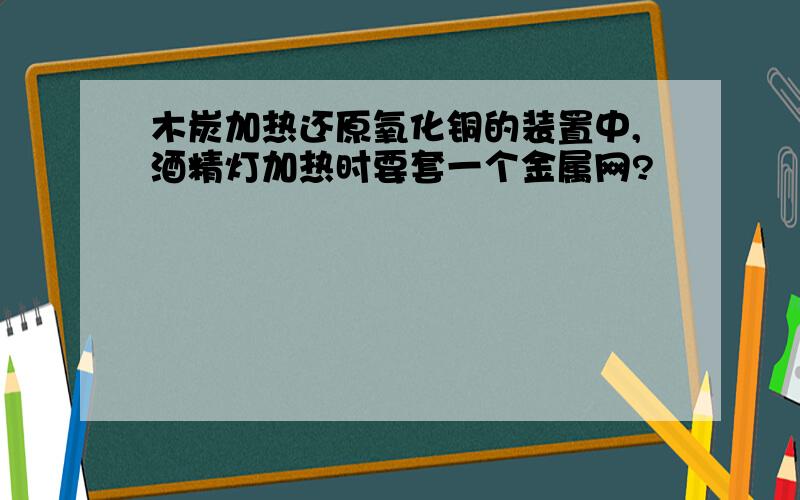 木炭加热还原氧化铜的装置中,酒精灯加热时要套一个金属网?