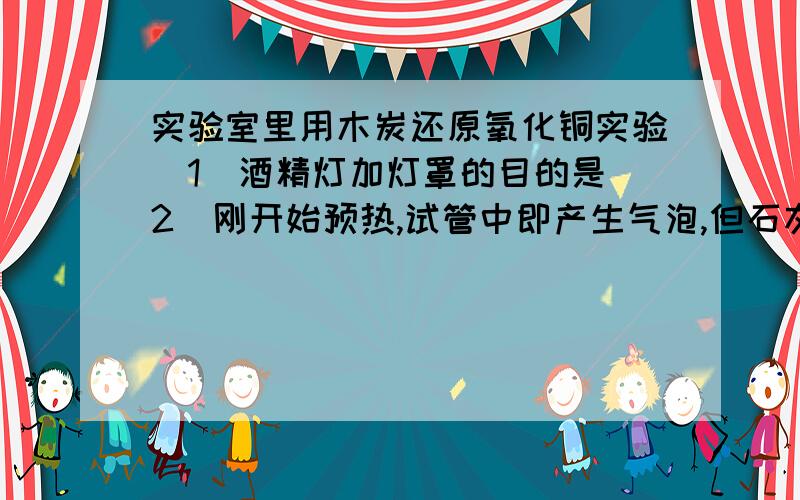 实验室里用木炭还原氧化铜实验（1）酒精灯加灯罩的目的是（2）刚开始预热,试管中即产生气泡,但石灰水不变浑浊原因是（3）停止加热时,应将导管从试管中撤出,并用弹簧夹夹紧橡皮管,待