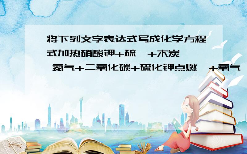 将下列文字表达式写成化学方程式加热硝酸钾+硫磺+木炭 → 氮气+二氧化碳+硫化钾点燃镁+氧气 → 氧化镁点燃铁+氧气 → 四氧化三铁点燃碳+氧气 → 二氧化碳点燃硫+氧气 → 二氧化硫点燃磷+