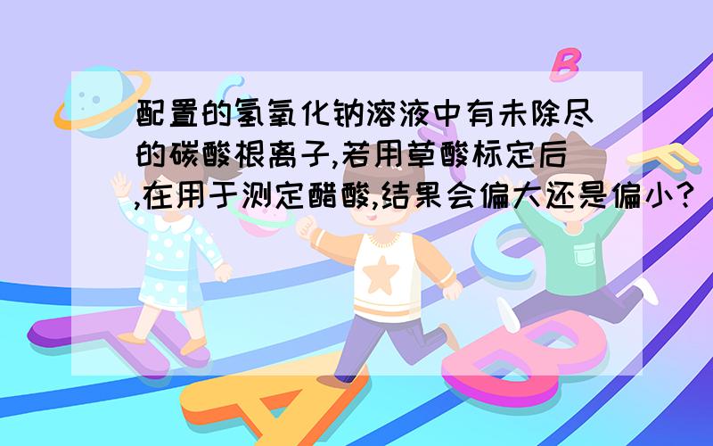 配置的氢氧化钠溶液中有未除尽的碳酸根离子,若用草酸标定后,在用于测定醋酸,结果会偏大还是偏小?