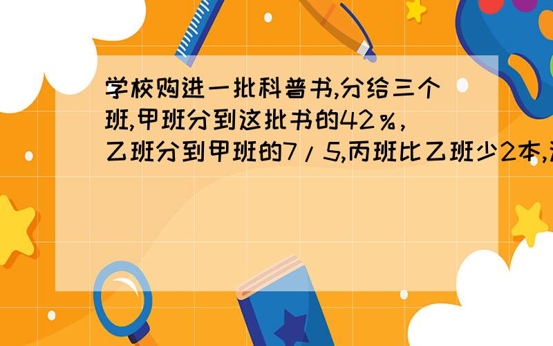 学校购进一批科普书,分给三个班,甲班分到这批书的42％,乙班分到甲班的7/5,丙班比乙班少2本,这批科普书一共有多少本?