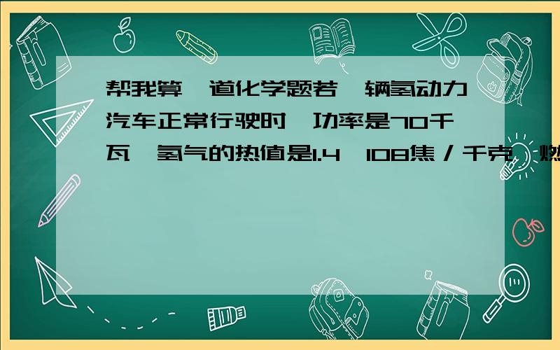 帮我算一道化学题若一辆氢动力汽车正常行驶时,功率是70千瓦,氢气的热值是1.4×108焦／千克,燃料电池的能量转化效率是50%,在阻力不变和不考虑其它能量损耗时,要使该车能正常行驶,汽车每小