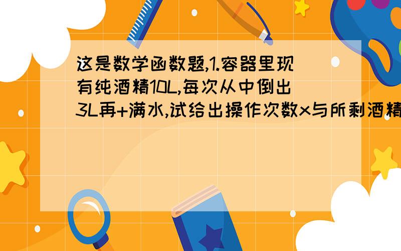 这是数学函数题,1.容器里现有纯酒精10L,每次从中倒出3L再+满水,试给出操作次数x与所剩酒精y之间的函数解析式,并求出操作6次后,容器中纯酒精的含量（精确到0.01L）2.一种产品原来成本为1万